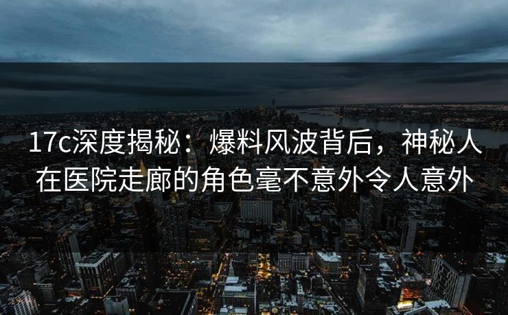 17c深度揭秘：爆料风波背后，神秘人在医院走廊的角色毫不意外令人意外