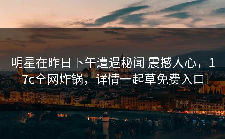 明星在昨日下午遭遇秘闻 震撼人心，17c全网炸锅，详情一起草免费入口