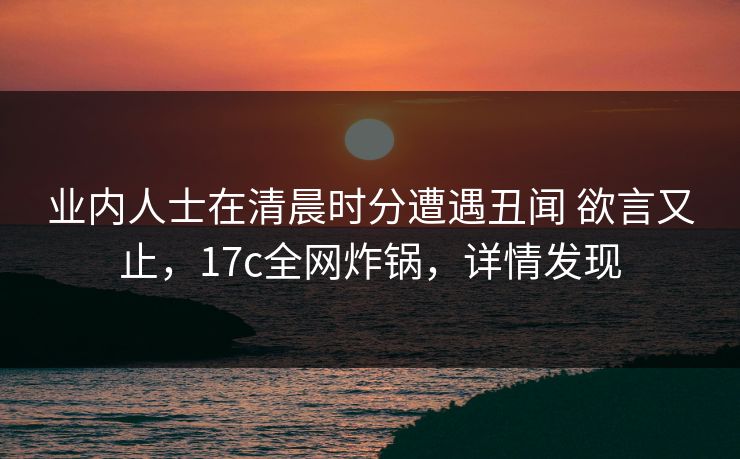 业内人士在清晨时分遭遇丑闻 欲言又止，17c全网炸锅，详情发现