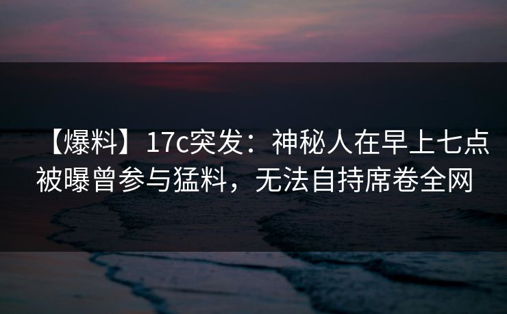【爆料】17c突发：神秘人在早上七点被曝曾参与猛料，无法自持席卷全网