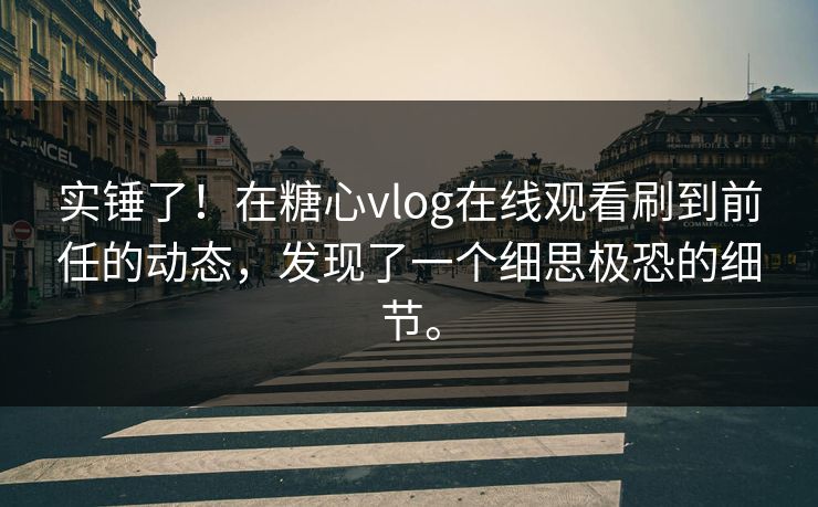 实锤了！在糖心vlog在线观看刷到前任的动态，发现了一个细思极恐的细节。