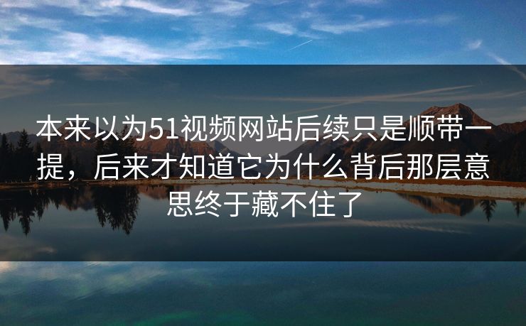 本来以为51视频网站后续只是顺带一提，后来才知道它为什么背后那层意思终于藏不住了