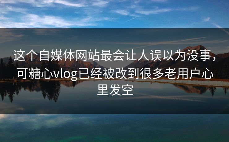 这个自媒体网站最会让人误以为没事，可糖心vlog已经被改到很多老用户心里发空