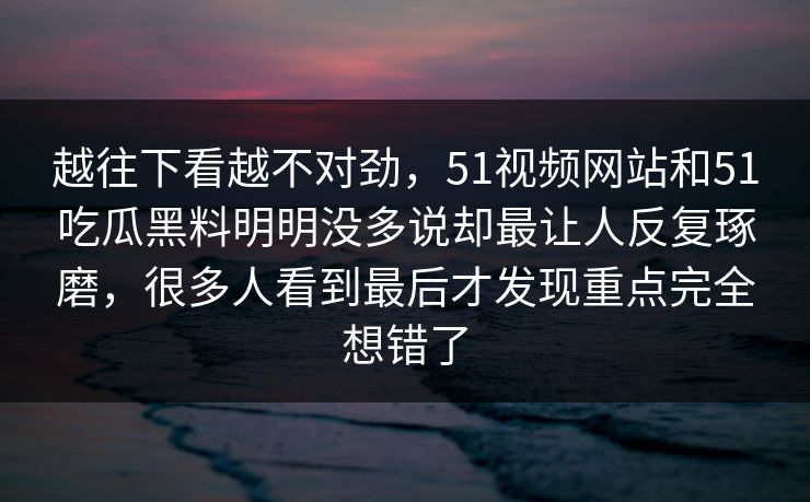 越往下看越不对劲，51视频网站和51吃瓜黑料明明没多说却最让人反复琢磨，很多人看到最后才发现重点完全想错了