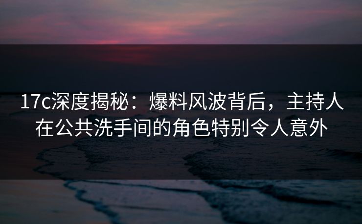 17c深度揭秘：爆料风波背后，主持人在公共洗手间的角色特别令人意外