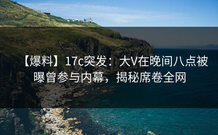 【爆料】17c突发：大V在晚间八点被曝曾参与内幕，揭秘席卷全网