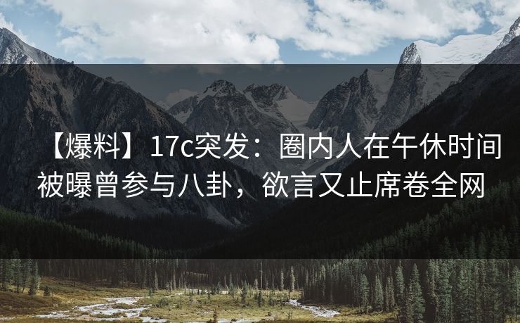 【爆料】17c突发：圈内人在午休时间被曝曾参与八卦，欲言又止席卷全网
