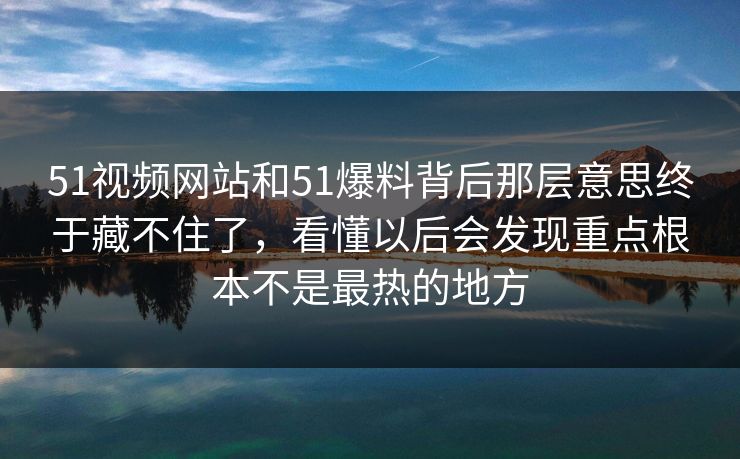 51视频网站和51爆料背后那层意思终于藏不住了，看懂以后会发现重点根本不是最热的地方