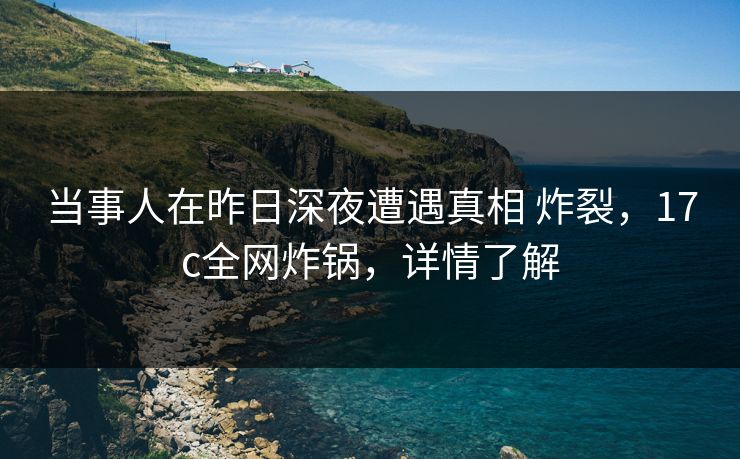 当事人在昨日深夜遭遇真相 炸裂，17c全网炸锅，详情了解