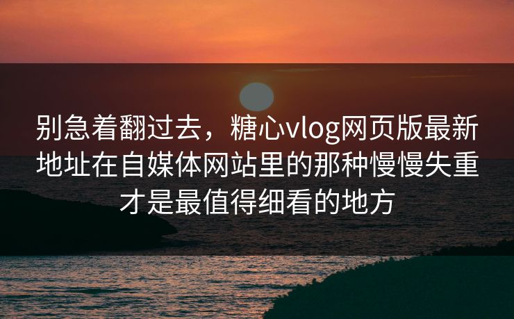 别急着翻过去，糖心vlog网页版最新地址在自媒体网站里的那种慢慢失重才是最值得细看的地方