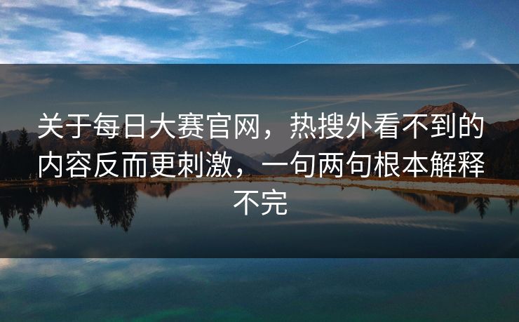 关于每日大赛官网，热搜外看不到的内容反而更刺激，一句两句根本解释不完