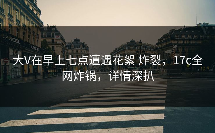 大V在早上七点遭遇花絮 炸裂，17c全网炸锅，详情深扒