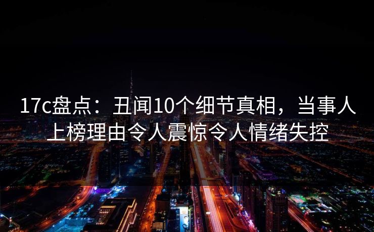 17c盘点：丑闻10个细节真相，当事人上榜理由令人震惊令人情绪失控