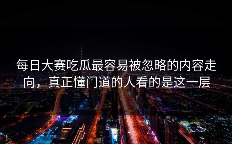 每日大赛吃瓜最容易被忽略的内容走向，真正懂门道的人看的是这一层