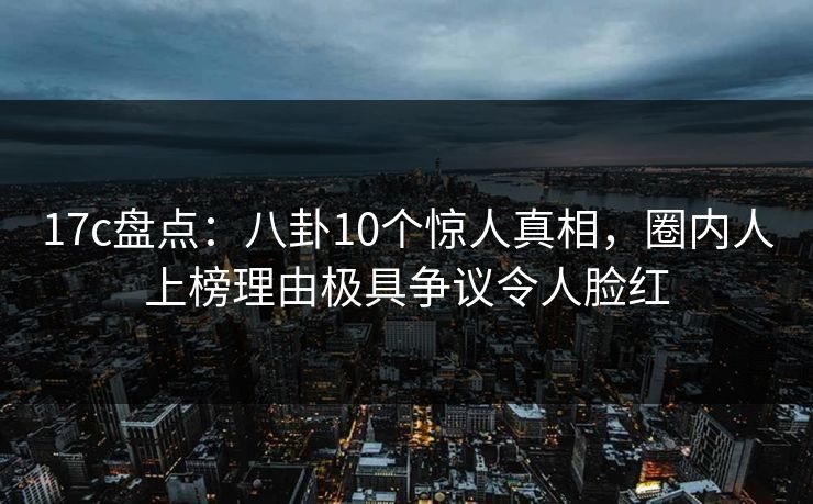 17c盘点：八卦10个惊人真相，圈内人上榜理由极具争议令人脸红