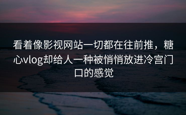 看着像影视网站一切都在往前推，糖心vlog却给人一种被悄悄放进冷宫门口的感觉