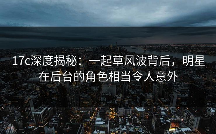 17c深度揭秘:一起草风波背后,明星在后台的角色相当令人意外