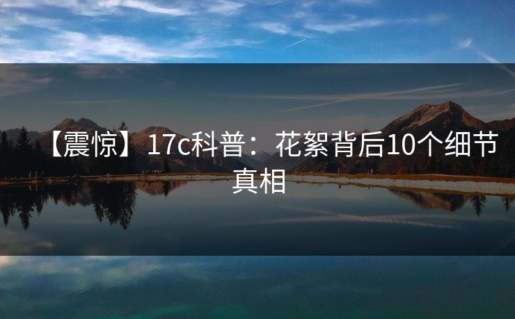 【震惊】17c科普：花絮背后10个细节真相