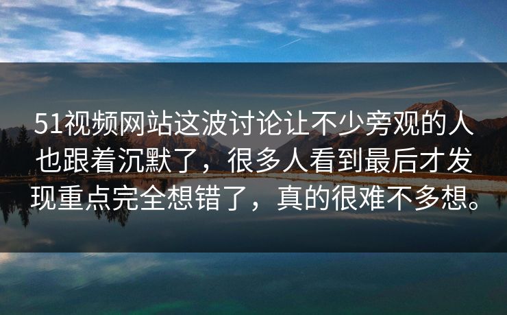 51视频网站这波讨论让不少旁观的人也跟着沉默了，很多人看到最后才发现重点完全想错了，真的很难不多想。