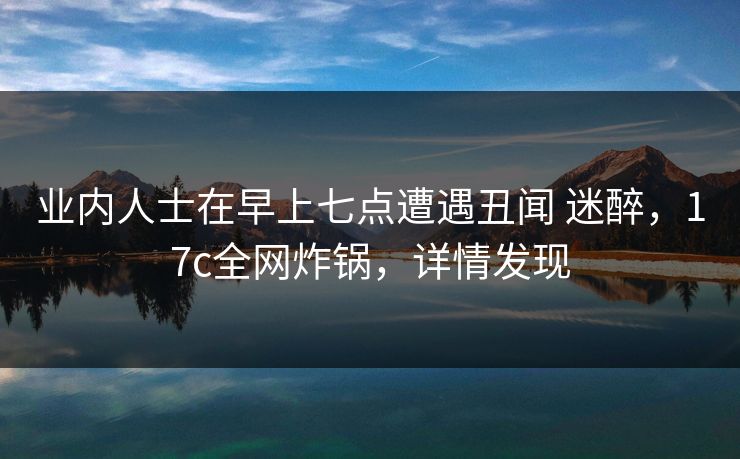 业内人士在早上七点遭遇丑闻 迷醉，17c全网炸锅，详情发现