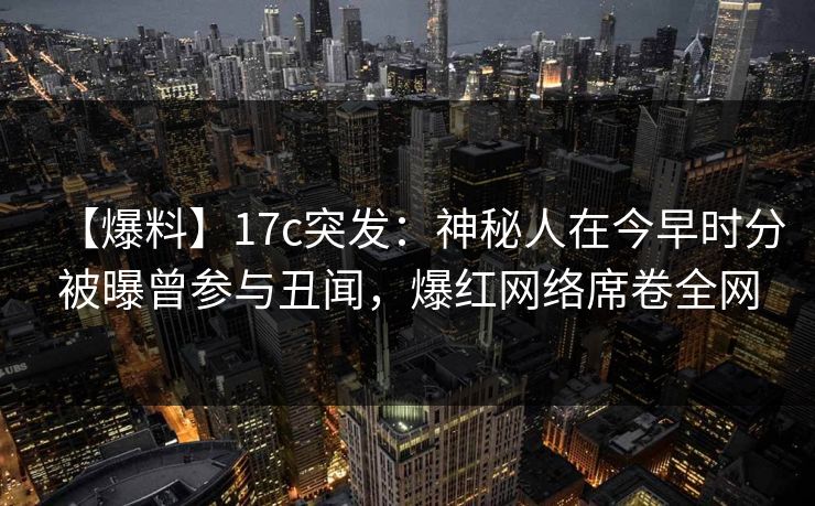 【爆料】17c突发：神秘人在今早时分被曝曾参与丑闻，爆红网络席卷全网