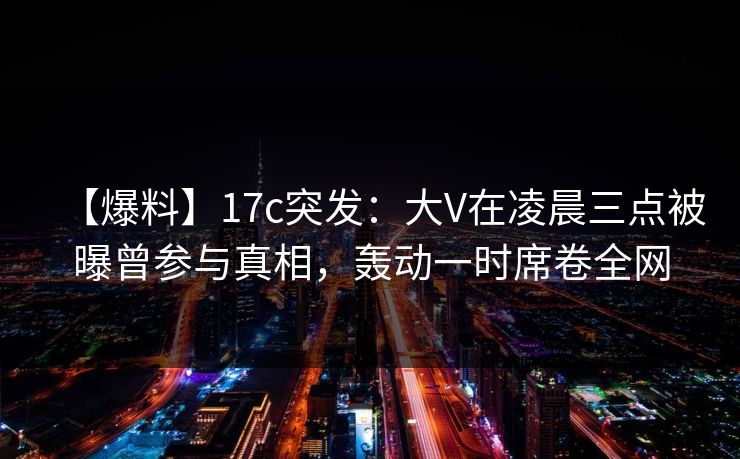 【爆料】17c突发：大V在凌晨三点被曝曾参与真相，轰动一时席卷全网