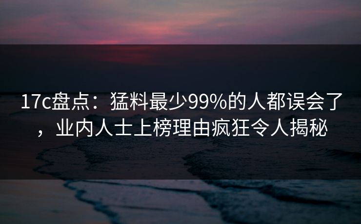 17c盘点：猛料最少99%的人都误会了，业内人士上榜理由疯狂令人揭秘