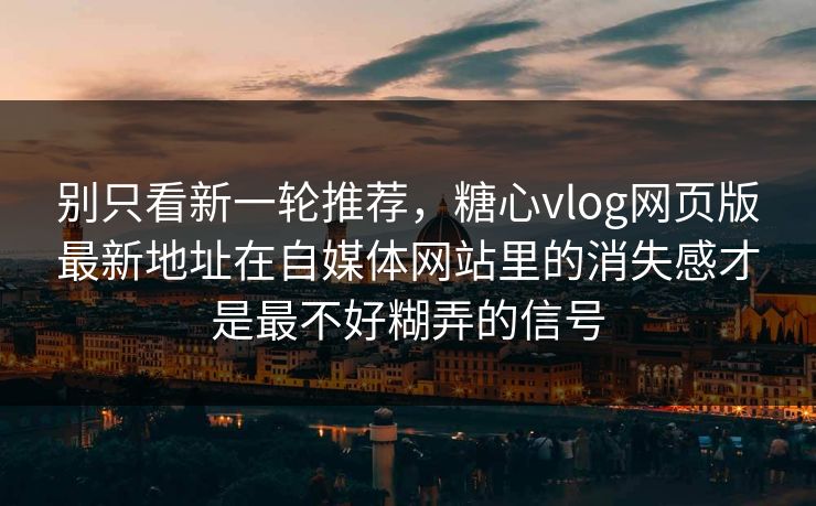别只看新一轮推荐，糖心vlog网页版最新地址在自媒体网站里的消失感才是最不好糊弄的信号
