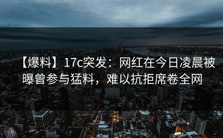 【爆料】17c突发：网红在今日凌晨被曝曾参与猛料，难以抗拒席卷全网