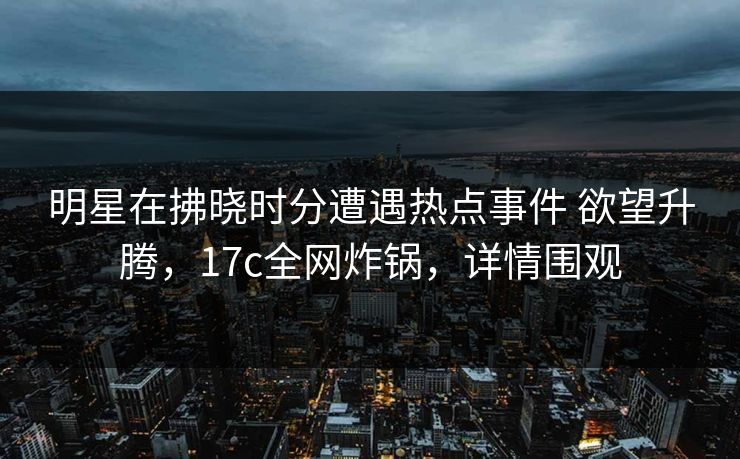 明星在拂晓时分遭遇热点事件 欲望升腾，17c全网炸锅，详情围观