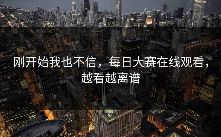 刚开始我也不信，每日大赛在线观看，越看越离谱