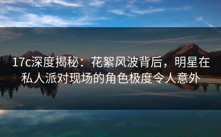 17c深度揭秘：花絮风波背后，明星在私人派对现场的角色极度令人意外