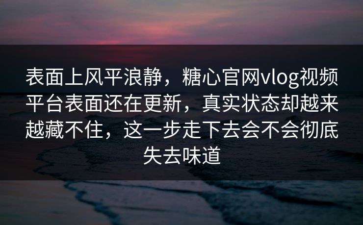 表面上风平浪静，糖心官网vlog视频平台表面还在更新，真实状态却越来越藏不住，这一步走下去会不会彻底失去味道