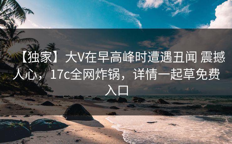 【独家】大V在早高峰时遭遇丑闻 震撼人心，17c全网炸锅，详情一起草免费入口