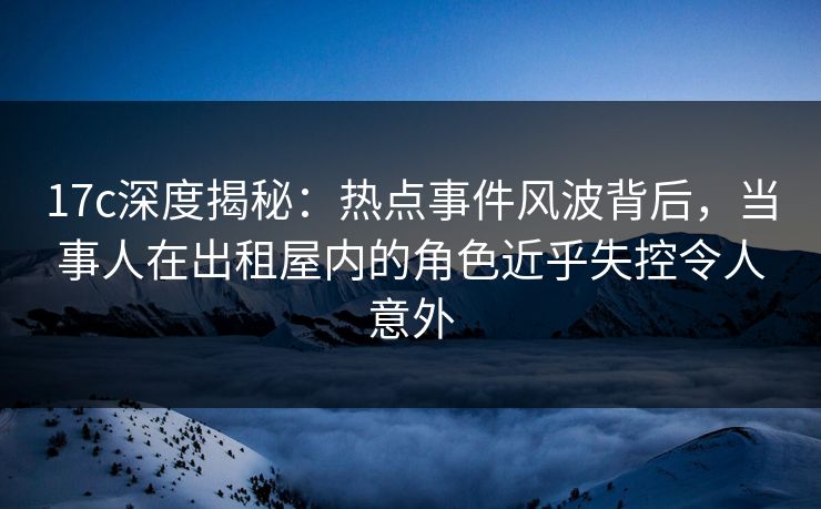 17c深度揭秘：热点事件风波背后，当事人在出租屋内的角色近乎失控令人意外