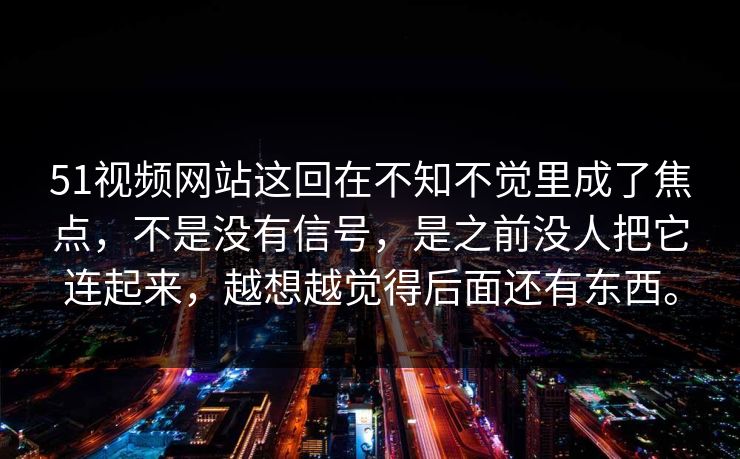 51视频网站这回在不知不觉里成了焦点，不是没有信号，是之前没人把它连起来，越想越觉得后面还有东西。