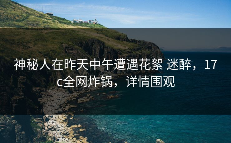 神秘人在昨天中午遭遇花絮 迷醉，17c全网炸锅，详情围观