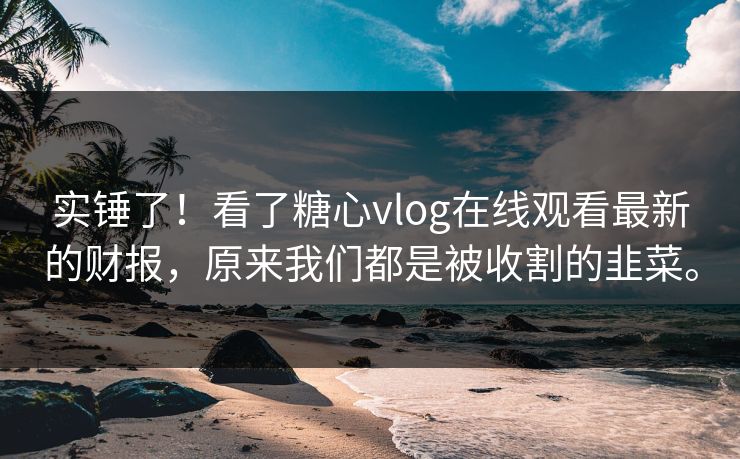 实锤了！看了糖心vlog在线观看最新的财报，原来我们都是被收割的韭菜。