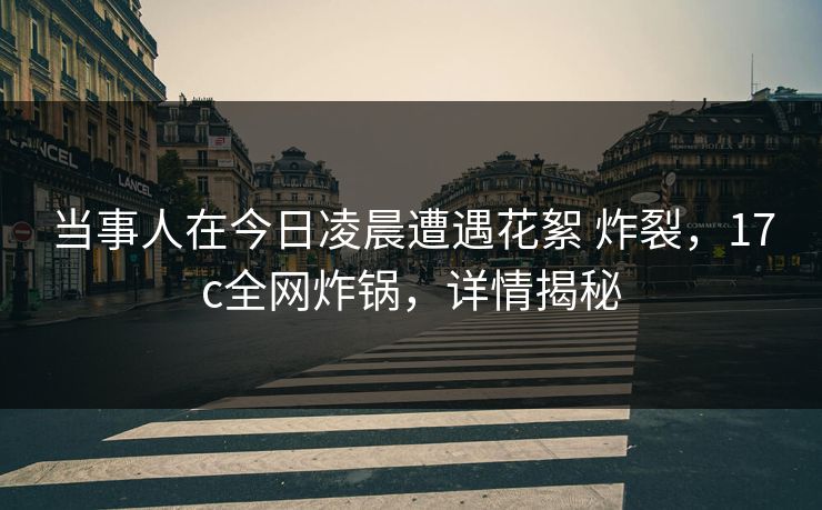 当事人在今日凌晨遭遇花絮 炸裂，17c全网炸锅，详情揭秘