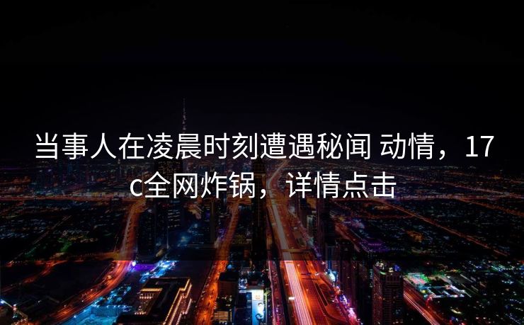 当事人在凌晨时刻遭遇秘闻 动情，17c全网炸锅，详情点击