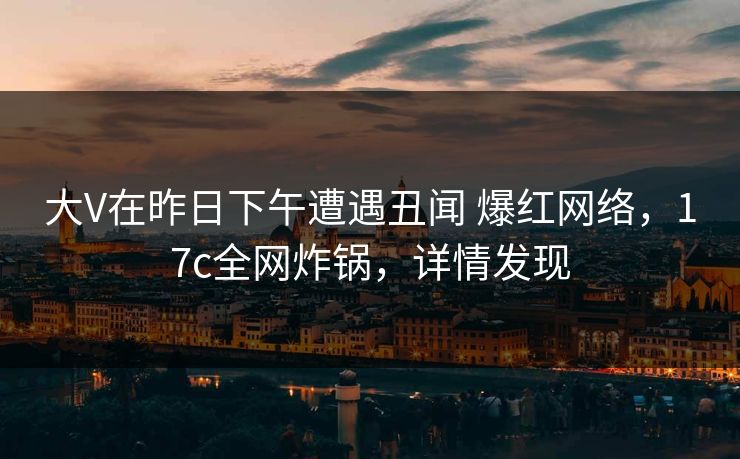 大V在昨日下午遭遇丑闻 爆红网络，17c全网炸锅，详情发现