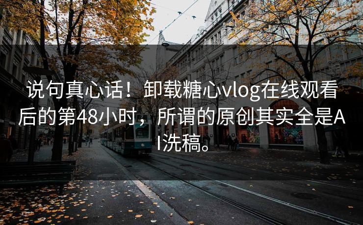 说句真心话！卸载糖心vlog在线观看后的第48小时，所谓的原创其实全是AI洗稿。