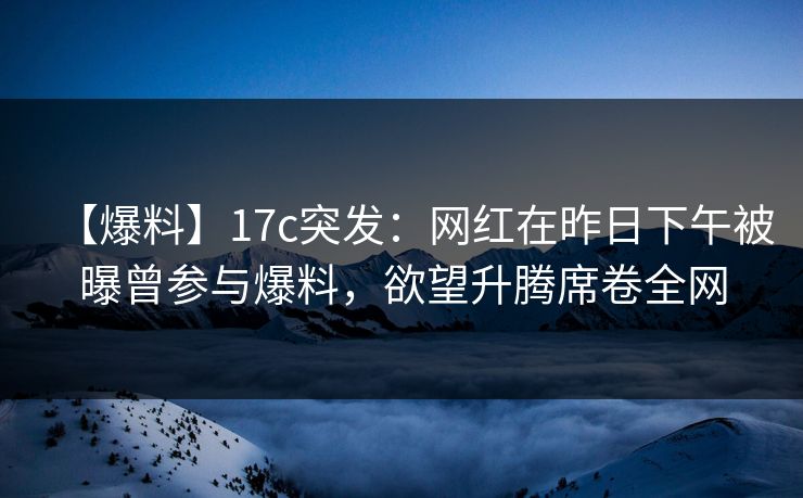 【爆料】17c突发：网红在昨日下午被曝曾参与爆料，欲望升腾席卷全网