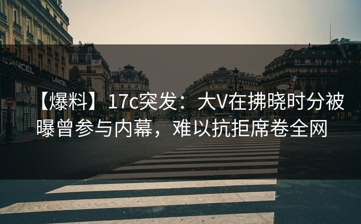 【爆料】17c突发：大V在拂晓时分被曝曾参与内幕，难以抗拒席卷全网