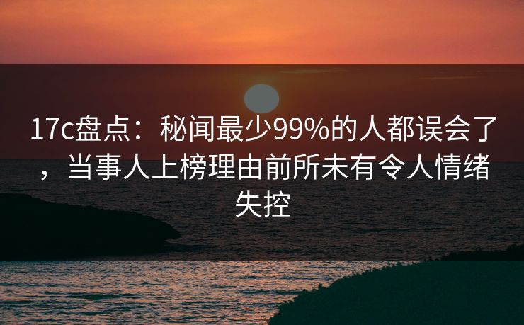 17c盘点：秘闻最少99%的人都误会了，当事人上榜理由前所未有令人情绪失控