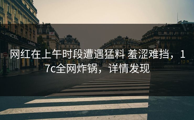网红在上午时段遭遇猛料 羞涩难挡，17c全网炸锅，详情发现