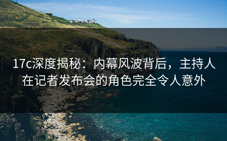 17c深度揭秘：内幕风波背后，主持人在记者发布会的角色完全令人意外