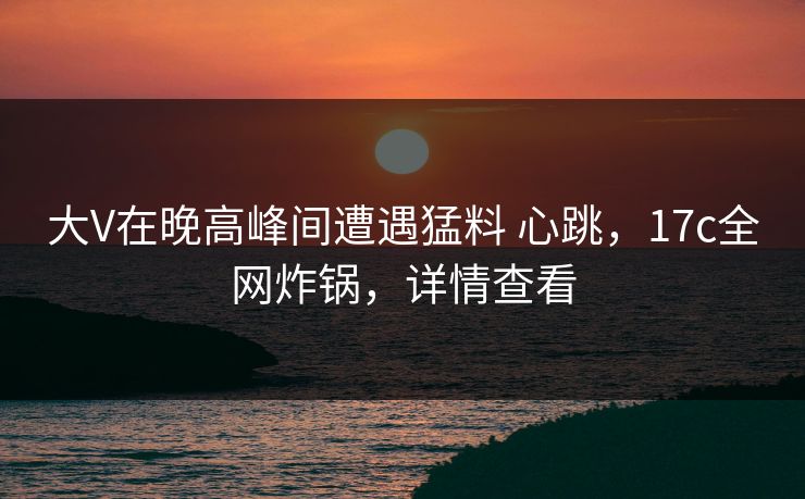 大V在晚高峰间遭遇猛料 心跳，17c全网炸锅，详情查看