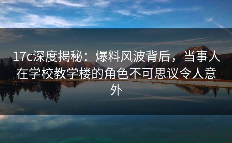 17c深度揭秘：爆料风波背后，当事人在学校教学楼的角色不可思议令人意外