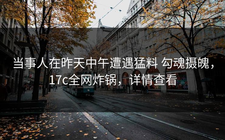 当事人在昨天中午遭遇猛料 勾魂摄魄，17c全网炸锅，详情查看